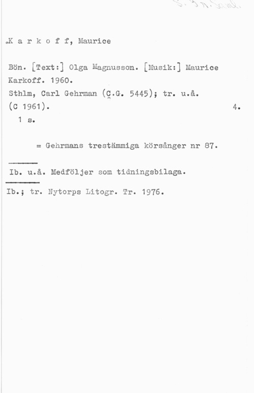 Karkoff, Maurice Karkoff, Maurice

Bön. [Textz] Olga Magnusson. [Mnsikz] Maurice
Karkoff. 1960.

Sthlm, Carl Gehrman (Q.G. 5445); tr. u.å.

(c 1961). 4.

1 s.
= Gehrmans trestämmiga körsånger nr 87.

Ib. u.å. Medföljer som tidningsbilaga.

Ib.; tr. Nytorps Litogr. Tr. 1976.