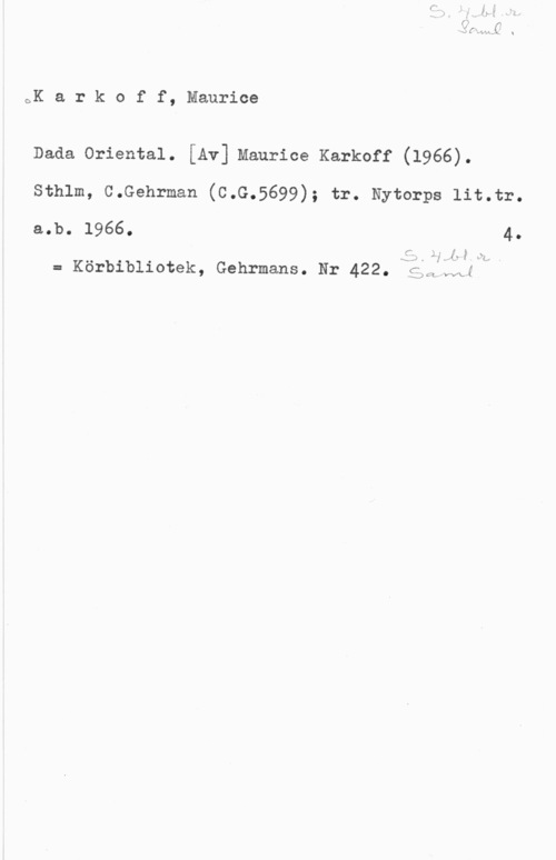 Karkoff, Maurice oK a r k o f f, Maurice

Dada Oriental. [Av] Maurice Karkoff (1966).

Sthlm, C.Gehrman (C.G.5699); tr. Nytorps lit.tr.
a.b. 1966. 4.

r. MH

Ätvkv I in. I

= Körbibliotek, Gehrmans. Nr 422, Nä.,

.Q CL i.wa é