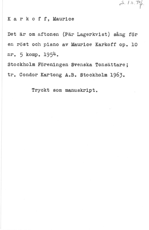 Karkoff, Maurice Karkoff, Maurice

Det är om aftonen (Pär Lagerkvist) sång för
en röst och piano av Maurice Karkoff op. 10
nr. 5 komp. 1954.

Stockholm Föreningen Svenska Tonsättare;

tr. oonaor Kartong A.B. stockholm 1963.

Tryckt som manuskript.