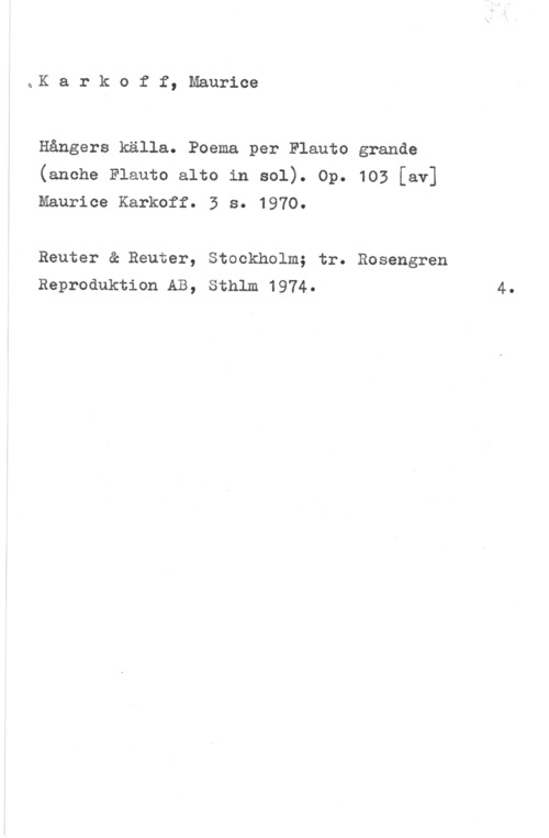 Karkoff, Maurice åK a r k o f f, Maurice

Hångers källa. Poema per Flauto grande
(anche Flauto alto in sol). Op. 103 [av]
Maurice Karkoff. 3 s. 1970.

Reuter & Reuter, Stockholm; tr. Rosengren
Reproduktion AB, Sthlm 1974.

4.