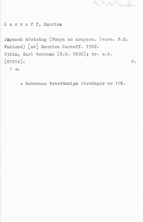 Karkoff, Maurice GK a r k o f f, Maurice

Japansk höstsång (Funya no Asayasu. Övers. P.E.
wahluna) [av] manrice Karkoff. 1962.

Sthlm, Carl Gehrman (C.G. 5628); tr. u.å.
(01964).

1 s.

= Gehrmans trestämmiga körsånger nr 105.