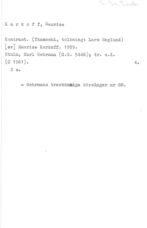 Karkoff, Maurice Karkoff, Maurice

Kontrast. (Ykamochi, tolkning: Lars Englund)
[av] Maurice Karkoff. 1959.

Sthlm, Carl Gehrman (C.G. 5446); tr. u.å.
(c 1961).

2 s.

= Gehrmans trestämmiga körsånger nr 88.

4.