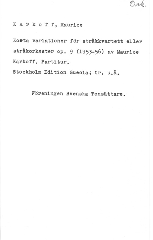 Karkoff, Maurice Karkoff, Maurice

Korta variationer för stråkkvartett eller
stråkorkester op. 9 (1953-56) av Maurice
Karkoff. Partitur.

Stockholm Edition Suecia; tr. u.å.

Föreningen Svenska Tonsättare.