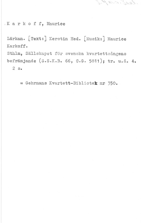 Karkoff, Maurice IK a r k o f f, Maurice

Lärkan. [Text=] Kerstin Hed. [Musik=] Maurice

Karkoff.

Sthlm, Sällskapet för svenska kvartettsångens

befrämjande (s.s.K.B. 66, c.G. 5811); tr. u.å. 4.
2 s.

= Gehrmans Kvartett-Bibliotet nr 350.