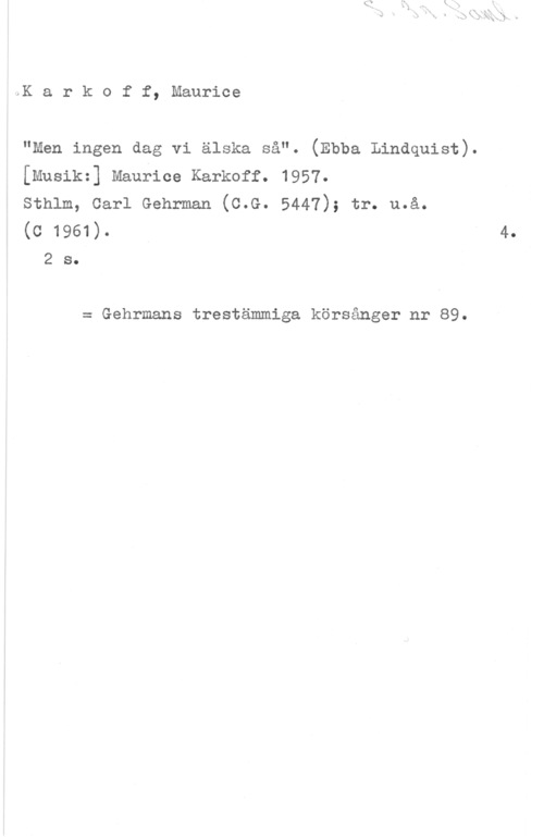 Karkoff, Maurice Karkoff, Maurice

"Men ingen dag vi älska så". (Ebba Lindquist).
[musik:] Maurice Karkoff. 1957.

sthlm, carl Gehrman (c.G. 5447); tr. u.å.

(c 1961).

2 s.

= Gehrmans trestämmiga körsånger nr 89.

4.