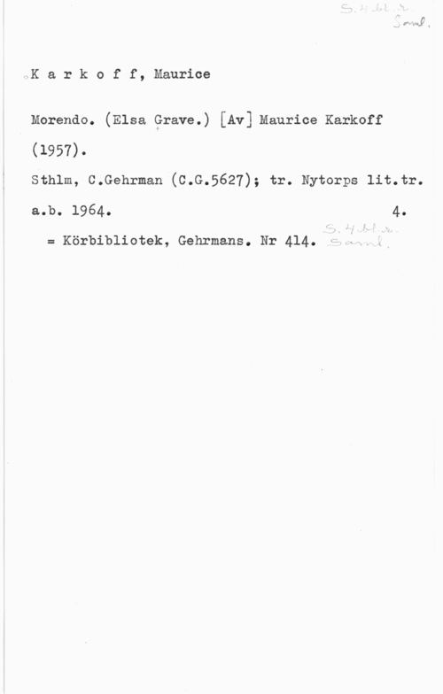 Karkoff, Maurice sK a r k o f f, Maurice

Morendo. (Elsa Grave.) [Av] Maurice Karkoff
(1957).

sthlm, c.Gehrman (c.G.5627); tr. Nytorps 11t.tr.
a.b. 1964. 4.

= Körbibliotek, Gehrmans. Nr 414. LÄ,JUV.