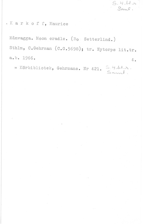 Karkoff, Maurice ja K a r k o f-f, Maurice

l
J

Månvagga. Moon cradle. (BO- Setterlind.)
sthlm, c.Gehrman (c.G.5698); tr. Nytorps lit.tr.
a.b. 1966, 4.

u . .  .Kvä-
= Korblbllotek Gehrmans. Nr 421. ,J7Ä&
,  .
