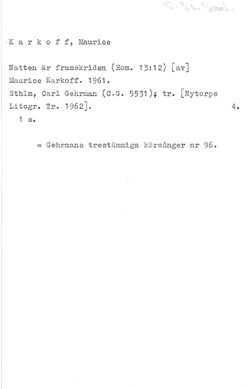 Karkoff, Maurice Karkoff, Maurice

Natten är framskriden (Rom. 13:12) [av]
Maurice Karkoff. 1961.

sthlm, carl Gehrman (c.G. 5531); tr. [Nytorps
Litogr. Tr. 1962].

1 s.

= Gehrmans trestämmiga körsånger nr 96.

4.
