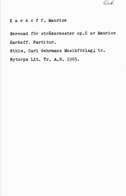 Karkoff, Maurice Karkotf,llaurioe

Ser-enad för stråkerkester op.6 av Maurice
Karkoff. Partitur.

Sthlm, Carl Gehrmans Husikförlag; tr.
Byter-pa Lit. Tr. LB. 1965.