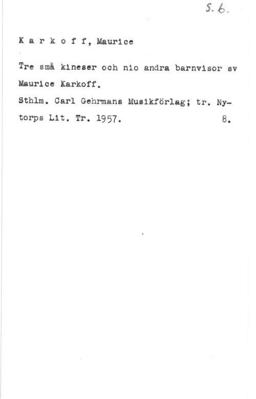 Karkoff, Maurice Karkoff, Maurice

Tre små kineser och nio andra barnvisor av

Maurice Karkoff.
Sthlm. Carl Gehrmans Muaikförlag; tr. Nytorps Lit. Tr. 1957. 8.