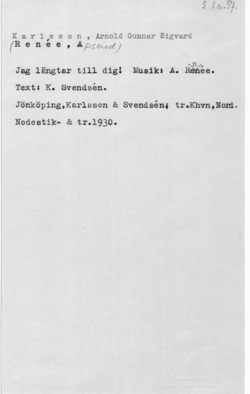 Karlsson, Alfons fKarl,sson, ArnoldGunnarSigvaer
(R e n e e , Åpgmdj
1 .n I
Jag längtar till dig! Musik: A. Mae.
Texts .K. Svendsén.
JönköpingJaI-léson" 8: Svendsén; tr.Khvn,lIom.
Nodeatik- & tr.1930.