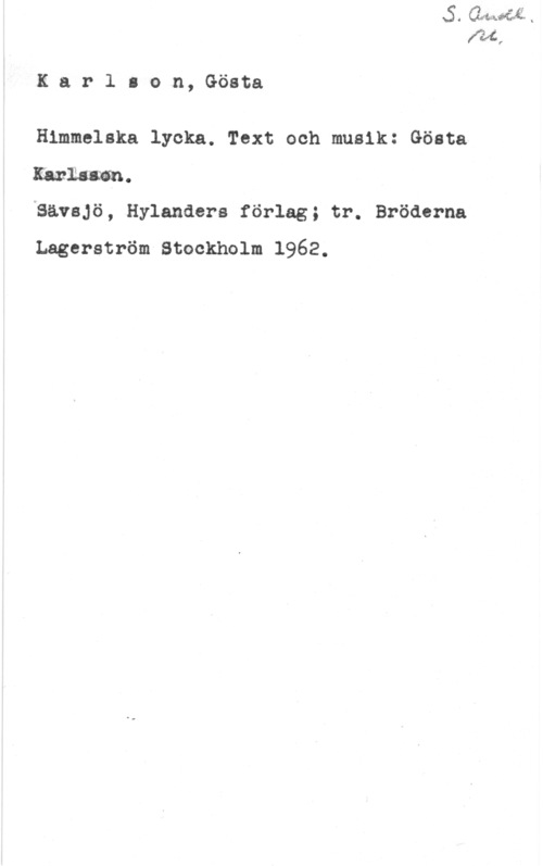 Karlson, Gösta KarlIon, Gösta

Himmelska lycka. Text och musik: Gösta
Karlssan.
ISävsjö, Hylandera förlag; tr. Bröderna

Lagerström Stockholm 1962.