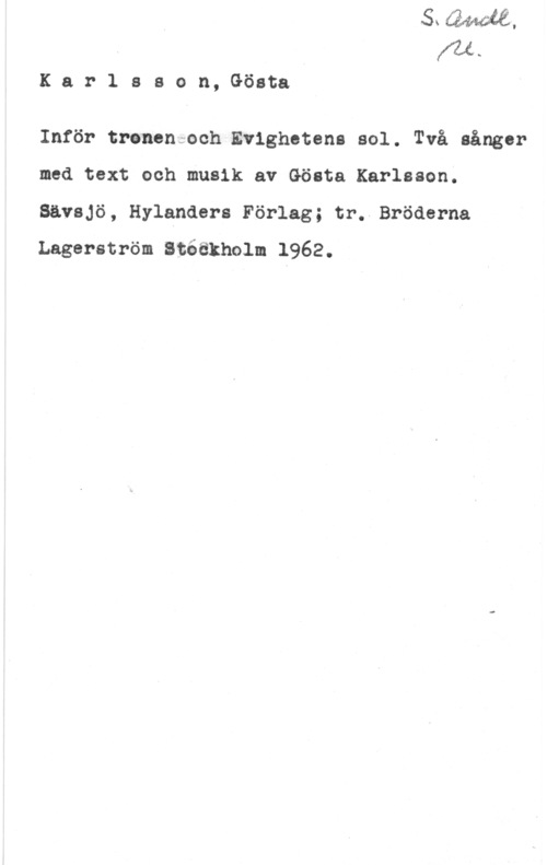 Karlsson, Gösta w..

Karlssan,Göata

Inför trenencoch.Ev1ghetena sol. Två sånger
med text och musik av Gösta Karlsson.
Sävsjö, Hylanders Förlag; tr. Bröderna

Lagerström Stéäkholm 1962.