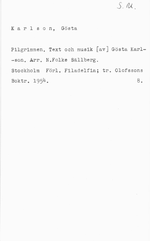Karlson, Gösta Karlson, Gösta

Pilgrimmen. Text och musik [av] Gösta Karl-son. Arr. N.Folke Sällberg.

Stockholm Förl. Filadelfla; tr. Olofssons
Boktr. 195M. 8.