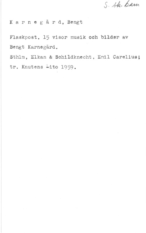Karngård, Bengt Karnegård, Bengt

Flaskpost. 15 visor musik och bilder av
Bengt Karnegård. A

Sthlm, Elkan & Schildknecht, Emil Carelius;
tr. Knutens Lito 1959.