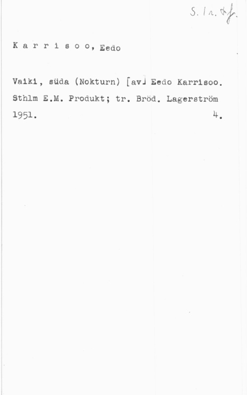 Karrisoo, Eedo Karr1 soo, Eedo

Vaikl, säda (Nokturn) [avJ Eedo Karrisoo.
Sthlm E.M. Produkt; tr. Bröd. Lagerström
1951. u,