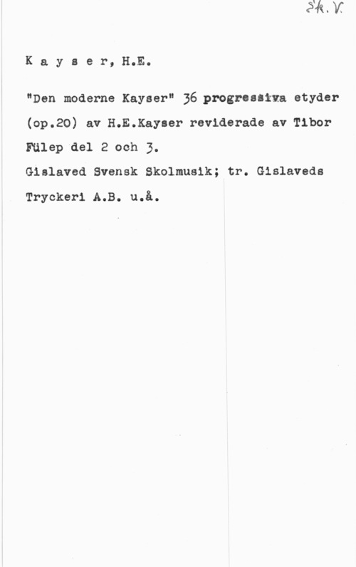 Kayser, H. E. Kayaer, H.E.

"Den moderns Kayser" 36gprozrualtxa etyder

(op.20) av H.E.Kayaer reviderade av Tibor

Fälep del 2 och 3.
Gislaved Svensk Skolmualk; tr. Gislaveds

Tryckeri A.B. u.å.
