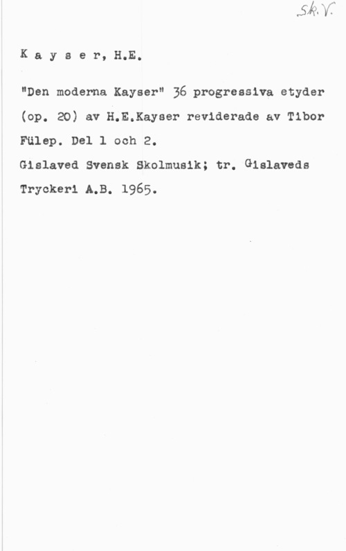 Kayser, H. E. Kayser, H.E.

"Den moderna Kayser" 36 progressiva etyder
(op. 20) av H.E.Kayser reviderade av Tibor
Fälep. Del 1 och 2.

Gislaved Svensk Skolmusik; tr. Gislaveds
Trycker-1 LB. 1965.
