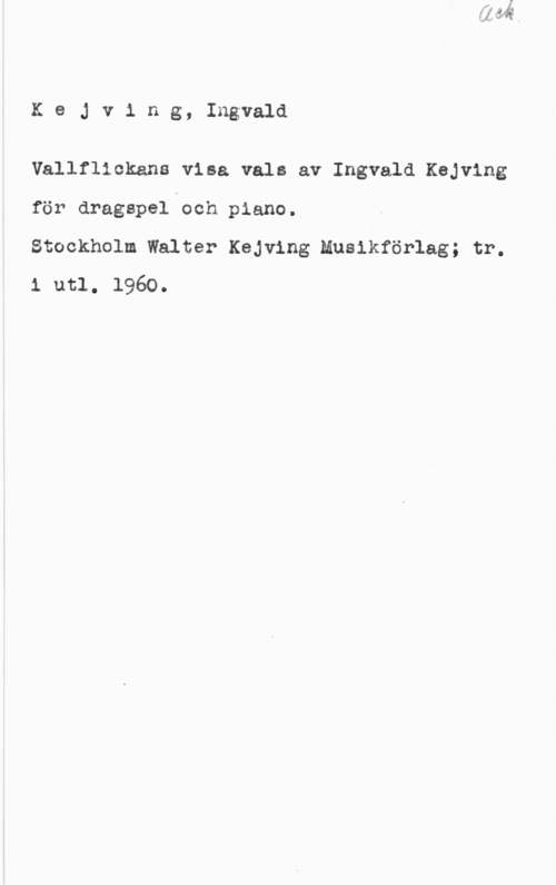Kejving, Ingvald KeJv1 ng, Ingvald

Vallfllckana visa vals av Ingvald Kejving
för dragapel och piano.

Stockholm Walter Kejving Musikförlag; tr.
1 utl. 1960.