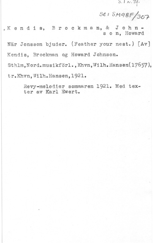 Kendis & Brockman & Johnson, Howard Se;&ngfygd?

-oer n d i s, B r o c k m a n, & J o h n -
s o n, Howard

När Jonsson bjuder. (Feather your nest.) [Av]
Kendis, Brockman og Howard Johnson.
sthlm,Nord.musikför1.;Khvn;wilh.Hansen(17657L
tr.Khvn,Wilh.Hansen,1921.

Revy-melodier sommaren 1921. Med texter av Karl Ewert.