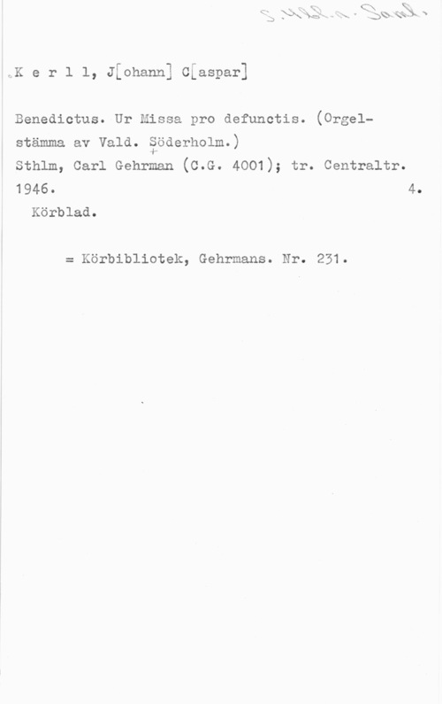 Kerll, Johann Casper 9.K e r l l, Jthann] Ciaspar]

Benedictus. Ur Missa pro defunctis. (Orgel
stämma av Vald. äöderholm.)

Sthlm, Carl Gehrman (C.G. 4001); tr. Centraltr.
1946. 4.
Körblad.

= Körbibliotek, Gehrmans. Nr. 231.