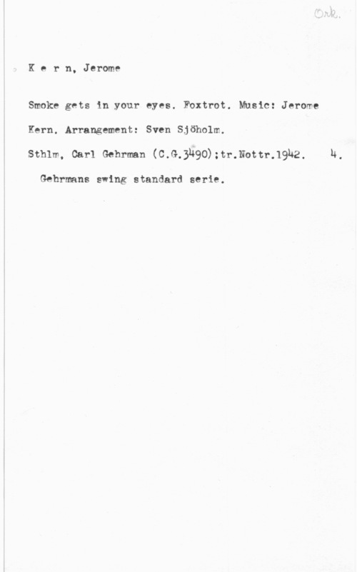 Kern, Jerome D. Kbe r n, Jerome

Smoke gets in your eyes. Foxtrot. Music: Jerome
Kern. Arrangement: Sven Sjöholm.
sthlm, car-1 samman (mf-1.990)manual-.1942.

Gehrmans swing standard serie.

h.