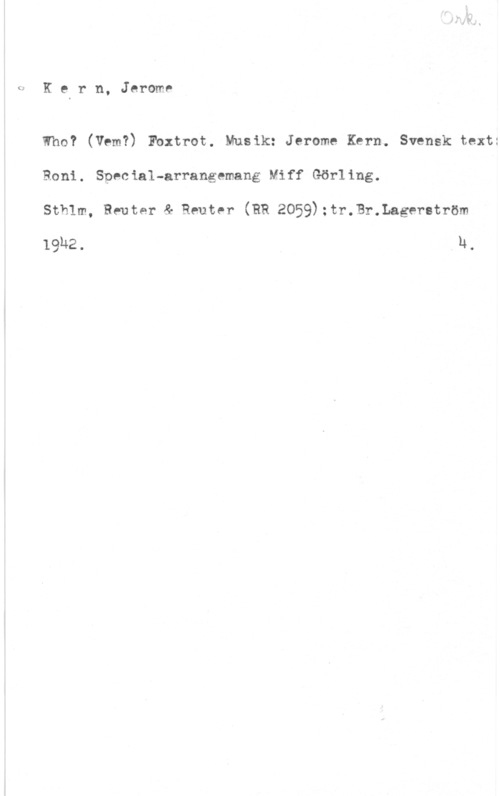 Kern, Jerome D. GKern, Jerome

Who? (Vem?) Fbxtrot. Musik: Jerome Kern. Svensk text:
Roni. Special-arrangemang Miff Görling.
Sthlm, Reuter & Reuter (RR 2059):tr.Br.Lageretröm

19h2. u,