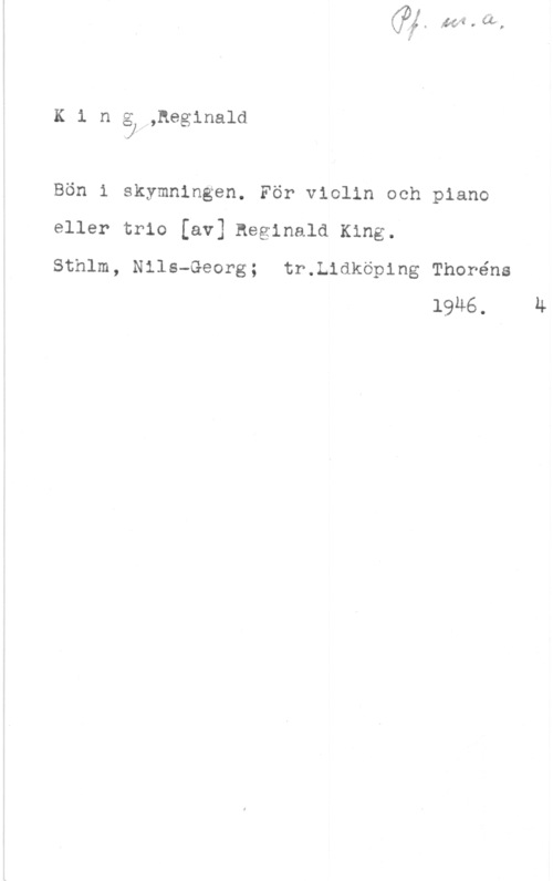 King, Reginald Kinåw,heg1nald

Bön i skymningen. För violin och piano

eller trio [av] Reginald King.

Sthlm, Nils-Georg; tr.L1dköp1ng Thoréns
1946.