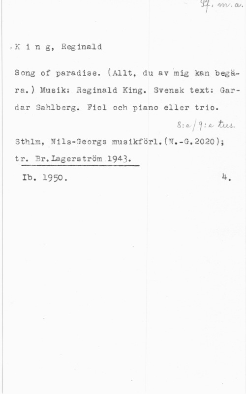 King, Reginald CK i n g, Reginald

Song of paradise. (Allt, du av mig kan begä-
ra.) Musik: Reginald King. Svensk text: Gardar Sahlberg. Fiol och piano eller trio.
azoflfgw m5.
sthlm, Nils-Georgs musikför1.(N.-G.2o2o);

tr. Br.Lagerström.1943.

 

Ib. 1950. Ä.