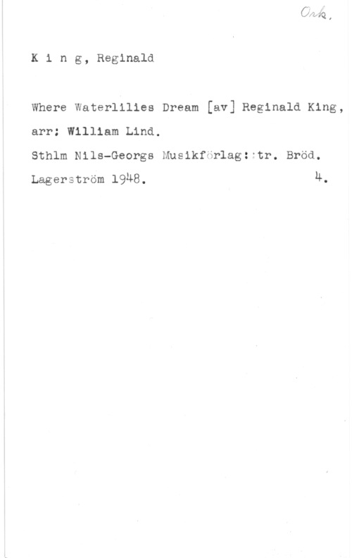 King, Reginald K1 ng, Reginald

Where Waterlilies Dream [av] Reginald King,
arr: William Lind.

Sthlm Nils-Georgs Musikförlagzitr. Bröd.
Lagerström 1948. n.