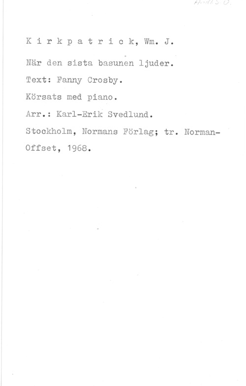 Kirkpatrick, William J. Kirkpatriok, Wm. J.

När den sista basunon ljuder.

Text: Fanny Crosby.

Körsats med piano.

Arr.: Karl-Erik Svedlund.

Stockholm, Normans Förlag; tr. Norman
offset, 1968.