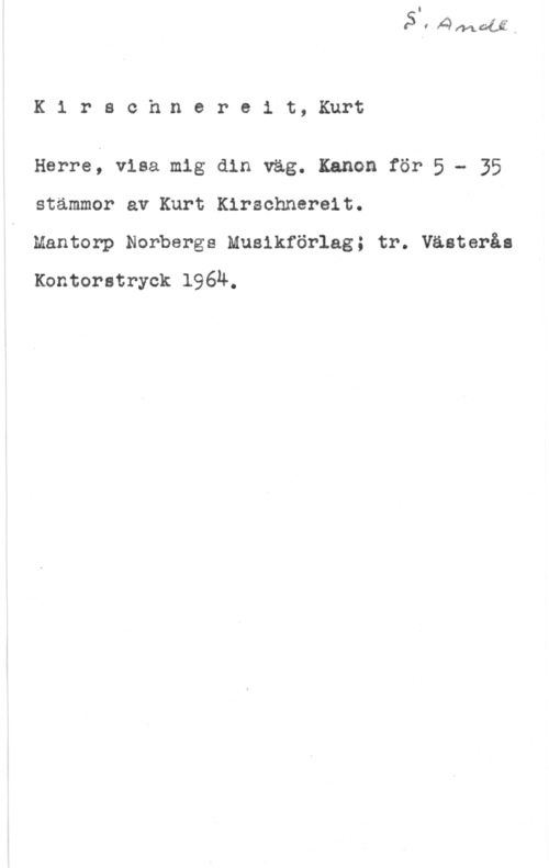 Kirschnereit, Kurt Kirsch.nereit, Kurt

Herre; visa mig din väg. Kanon för 5 - 35
stämmor av Kurt Kirschnereit.

Mantorp Norbergs Musikförlag; tr. Västerås
Kontorstryck 196Ä.