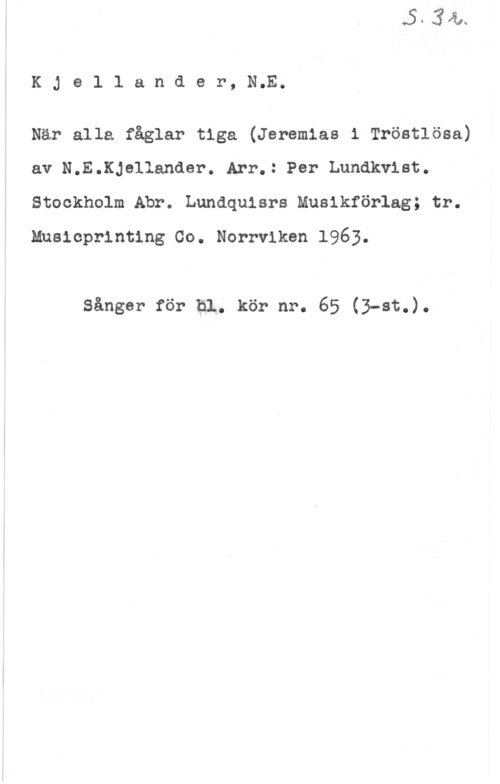 Kjellander, Nils Erik KJellander, N.E.

När alla fåglar tiga (Jeremias i Tröstlösa)
av N.E.Kjellander. Arr.: Per Lundkvist.
Stockholm Abr. Lundquisrs Musikförlag; tr.
Mnslcprintlng Co. Norrviken 1963.

Sängar för hl. kör nr. 65 (3-st.).