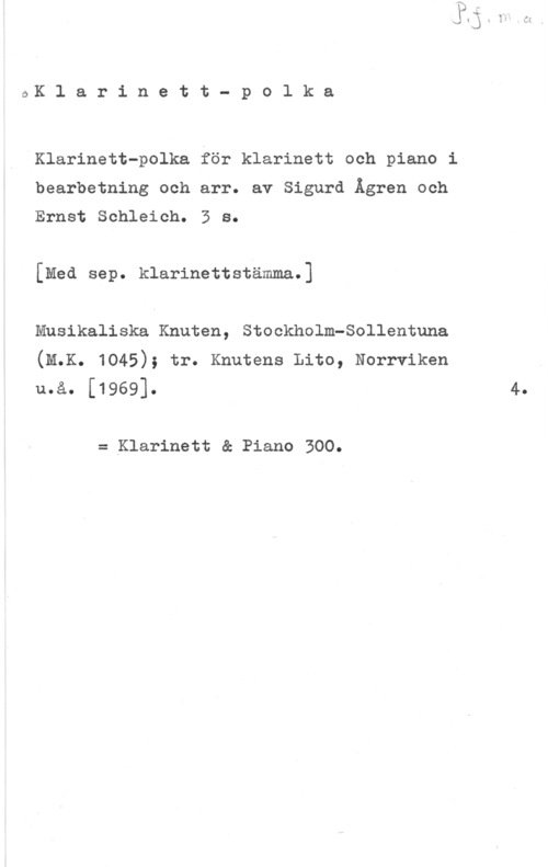 Ågren, Sigurd & Schleich, Ernst ÖK l a r i n e t t - p o l k a

Klarinett-polka för klarinett och piano i
bearbetning och arr. av Sigurd Ågren och
Ernst Schleich. 3 s.

[Med sep. klarinettstämma.]

Musikaliska Knuten, Stockholm-Sollentuna
(M.K. 1045); tr. Knutens Lito, Norrviken
u.å. [1969]. 4.

= Klarinett & Piano 300.