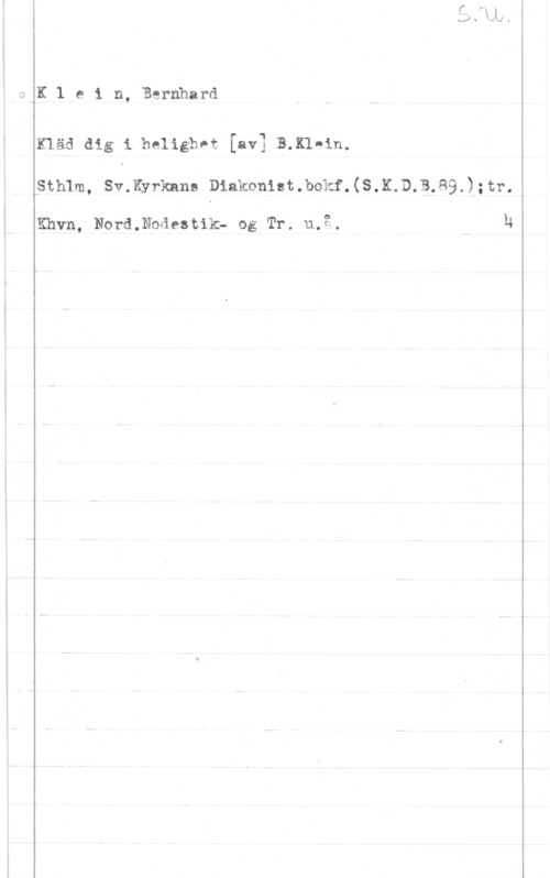 Klein, Bernhard I,KK1 ein, Bernhard

 

Klåd dig i.heligb0t [av] B.K1ein.

Sthlm, Sv.Kyrkana Diakoniet.bokf.(S.K.D.B.89.);tr.

Khvn, Nord.Nodestik- og Tr. u.3. M