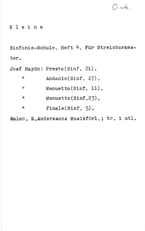 Kleine Sinfonie-Schule Kle1 ne

Sinfonia-Schule. Hett Ä. Fär Streichorkes
ter.

Josf Haydn: Presto(81nf. 21).

H Anaante(s1nf. 27).
" Menuetto(81nf. ll).
" Menuetto(81nf.23).
I F1na16(s1nr. 5).

Malmö, E.Anderssons Musikför1.; tr. 1 utl.
