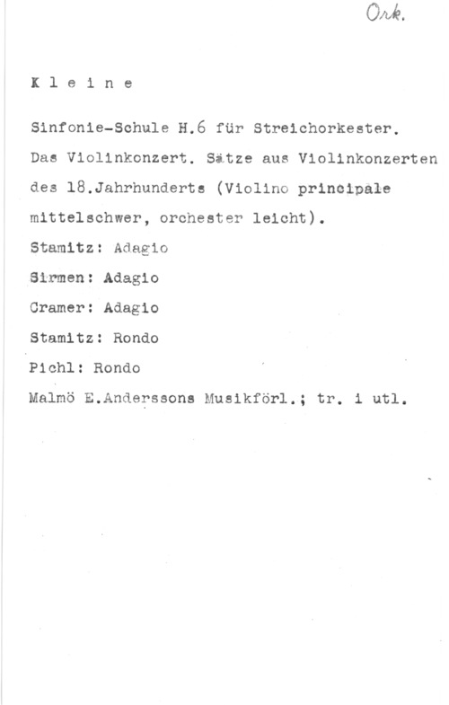 Kleine Sinfonie-Schule Ileine

Sinfonia-Schule H.6 fär Streichorkester,

Das Violinkonzert. Sitze aus Violinkonzerten
I des 18.Jahrhunderts (Violino principale
mittelschwer, orchester leicht).

Stamitz: Adagio

,8irmen: Adagio

Cramerszdagio

Stamltz: Rondo

QPichl: Rondo

Maimö E.Anderssons Musikförl.; tr. i utl.