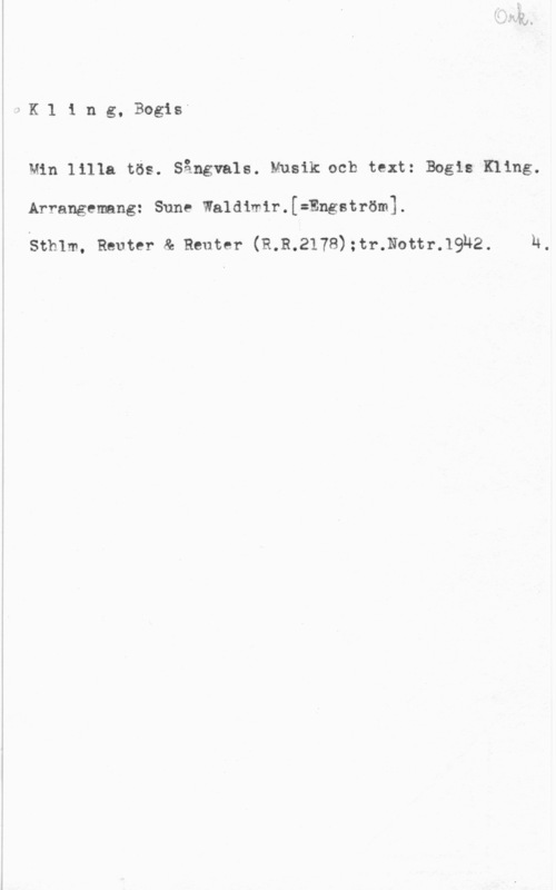 Kling, Bogis 1 K l 1 n g, Bogis
Min lilla tös. Sångvals. Musik och text: Bogls Kling.

.Arrangemang: Sune Waldimlr.[=Engström].

4 Sthlm. Reuter & Reuter (332178);tr.Nottr.19h2. u,

1
l
f