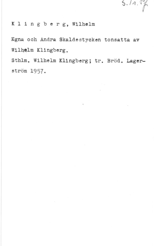 Klingberg, Wilhelm Klingberg, Wilhelm

Egna och Andra Skaldestycken tonsatta av
Wilhelm Klingberg.

Sthlm. Wilhelm Klingberg; tr. Bröd. Lagerström 1957.