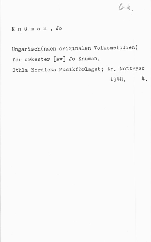 Knümann, Jo Knäman, Jo

Ungarisch(nach originalen Volksmelodien)

för orkester [av] Jo Knäman.
Sthlm Nordiska Musikförlaget; tr. Nottryck
19M8. H.