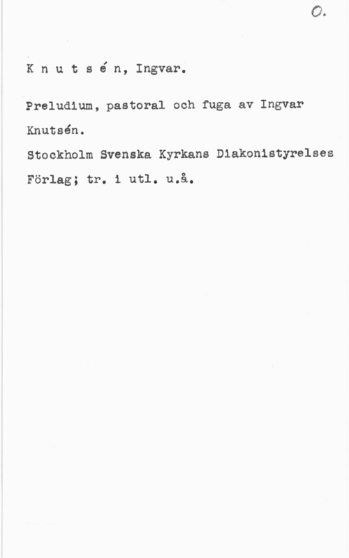 Knutsén, Ingvar Knutsé n, Ingvar.

Preludium, pastoral och fuga av Ingvar

Knutsén.
Stockholm Svenska Kyrkans Diakonistyrelses

Förlag; tr. i utl. u.å.