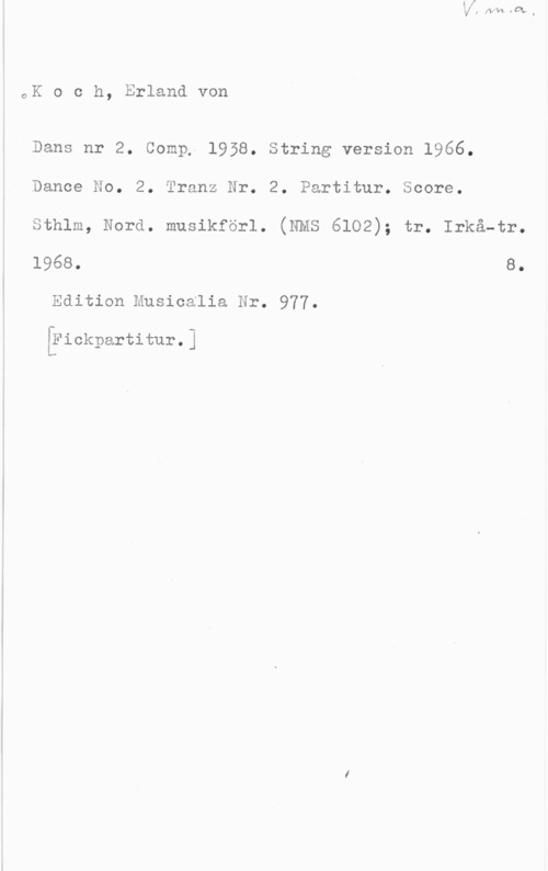 Koch, Erland von oK o c h, Erland von

Dans nr 2. Comp, 1958. String version 1966.

Dance No. 2. Score.

Tranz Nr. 2. Partitur.

sthlm, Nora. musikförl. (NMS 6102); tr. Irkä-tr.

1968. 8.
Edition Musicalia Nr. 977.

[?ickpartitur.]