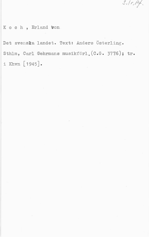 Koch, Erland von å
l

l

ÅK o c h , Erland von;

åDet svenska landet. Text: Anders Österling.

4
1
I
,
I
!
1
i

sthlm, carl Gfehmans musikför1,(c.a. 3716); tr.

li Khvn [1945].