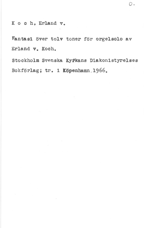 Koch, Erland von Koch, Erlandv.

Fantasi över tolv toner för orgelsolo av

Erland v. Koch.

Stockholm Svenska Kyfkane Diakonistyrelaes
Bokförlag; tr. 1 xöpenhamn,1966.