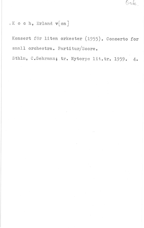 Koch, Erland von oK o c h, Erland v[on]

Konsert för liten orkester (1955). Concerto for

small orchestra. PartiturfScore.

Sthlm, C.Gehrman; tr. Nytorps 1it.tr. 1959. 4.