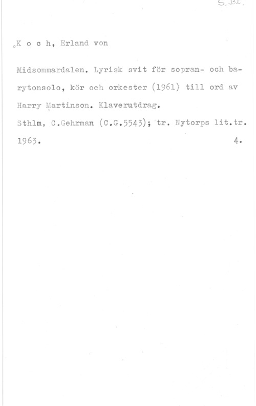 Koch, Erland von O

K o c h, Erland von

Midsommardalen. Lyrisk svit för sopran- och barytonsolo, kör ooh orkester (1961) till ord ov
Harry äartinson. Klaverutdrag.

Sthlm, C.Gehrman (C.G.5545);ftr. Nytorps lit.tr.

1965. 4.