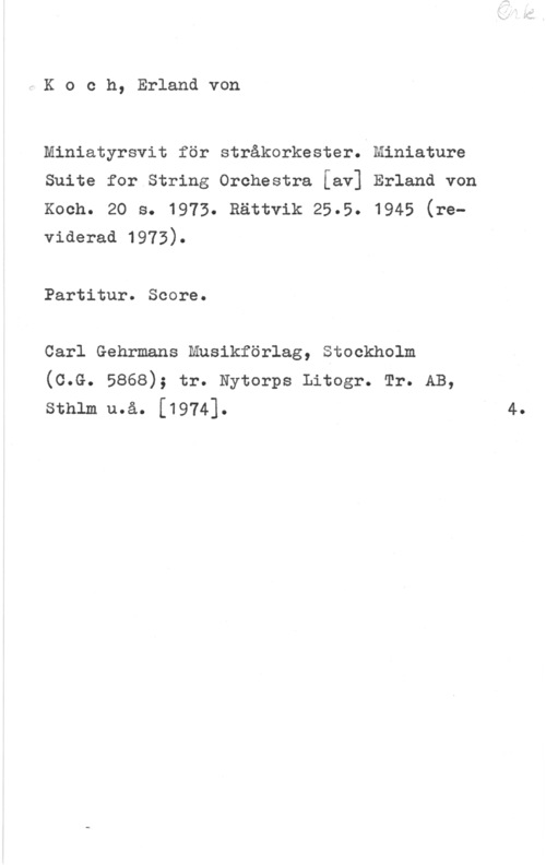 Koch, Erland von UKoch, Erlandvon

miniatyrsvit för stråkorkester. Miniature
Suite for String Orchestra [av] Erland von
Koch. 20 s. 1973. Rättvik 25.5. 1945 (reviderad 1973).

Partitur. Score.
Carl Gehrmans Musikförlag, Stockholm

(C.G. 5868); tr. Nytorps Litogr. Tr. AB,
sthlm u.å. [1974]. 4.