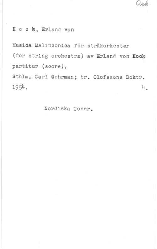 Koch, Erland von Koch, Erlandvon

Musica Malinconioa för stråkorkester

(for string orohestra) av Erland von Kock
partitur (score).

Sthlm. Carl Gehrman; tr. Olofssons Boktr.
1954, 4.

Nordiska Toner.