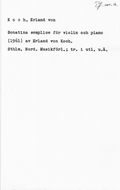 Koch, Erland von Koch, Erlandvon

Bonatlna semplioe för violin och piano
(1961) av Erland von Koch.
Sthlm. Nord. Musikförl.; tr. 1 utl. u.å.