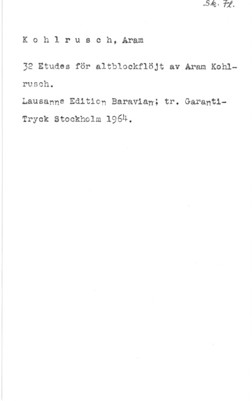 Kohlrusch, Aram Kohlrusoh, Aram

32 Etudes för altblookflöjt av Aram Kohlrusch.
Lausanne Edition Baravian; tr. Garanti
Tryck Stockholm 196N.